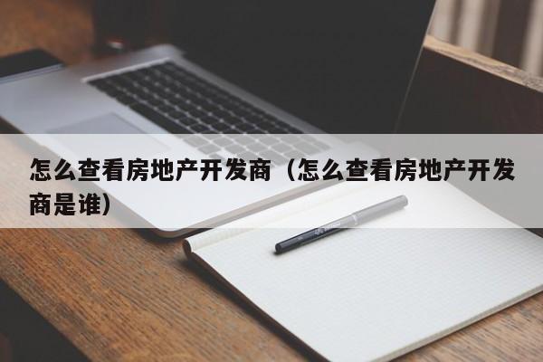 怎么查看房地产开发商(怎么查看房地产开发商是谁)