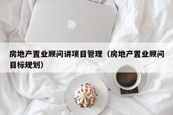 房地产置业顾问讲项目管理(房地产置业顾问目标规划)
