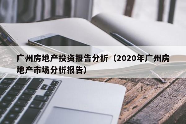 广州房地产投资报告分析(2020年广州房地产市场分析报告)